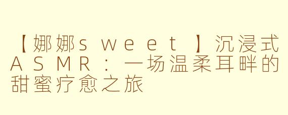 【娜娜sweet】沉浸式ASMR：一场温柔耳畔的甜蜜疗愈之旅