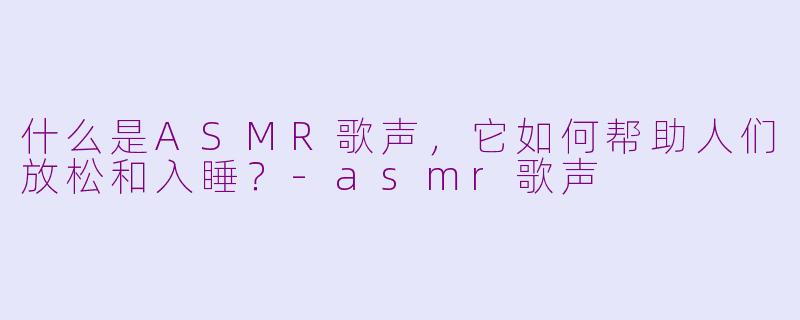 什么是ASMR歌声，它如何帮助人们放松和入睡？-asmr歌声