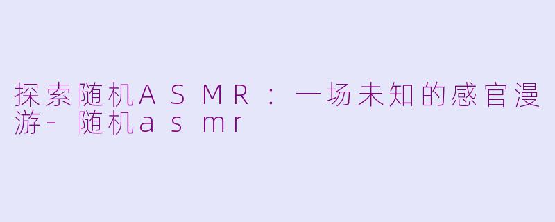 探索随机ASMR：一场未知的感官漫游-随机asmr