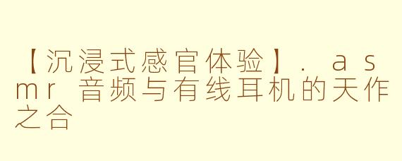 【沉浸式感官体验】.asmr音频与有线耳机的天作之合
