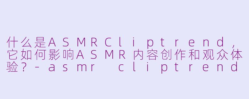 什么是ASMRCliptrend,它如何影响ASMR内容创作和观众体验?-asmr cliptrend