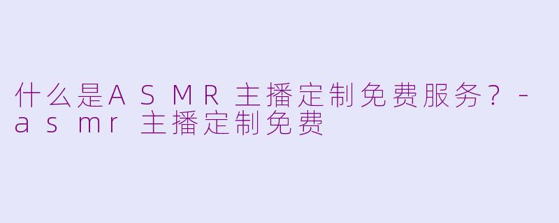 什么是ASMR主播定制免费服务？-asmr主播定制免费
