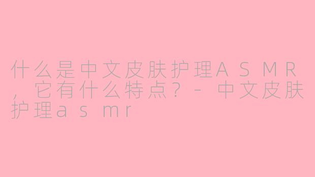 什么是中文皮肤护理ASMR，它有什么特点？-中文皮肤护理asmr