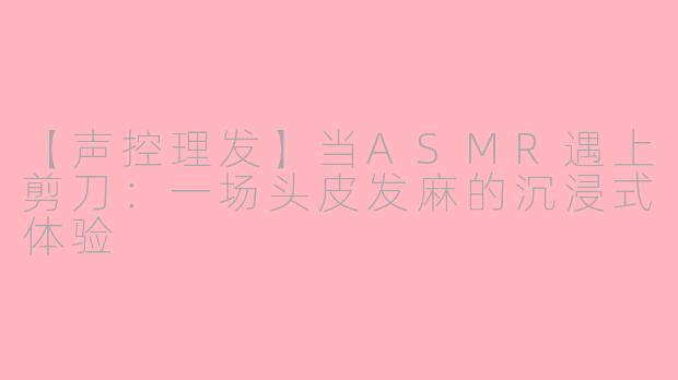 【声控理发】当ASMR遇上剪刀：一场头皮发麻的沉浸式体验