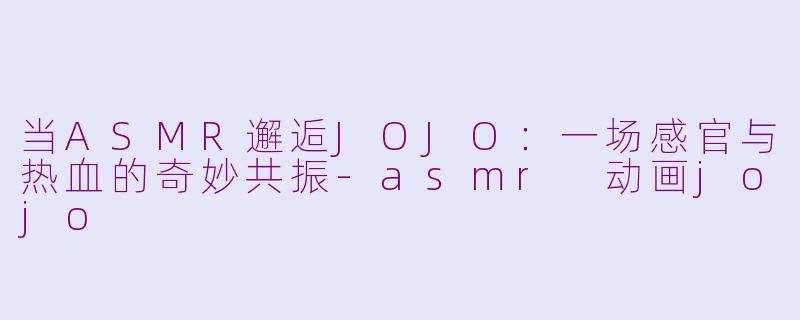 当ASMR邂逅JOJO:一场感官与热血的奇妙共振-asmr 动画jojo