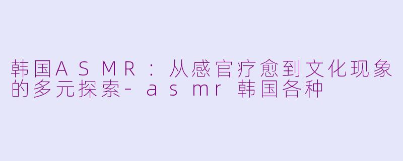韩国ASMR：从感官疗愈到文化现象的多元探索-asmr韩国各种