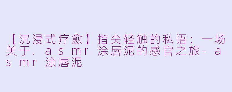 【沉浸式疗愈】指尖轻触的私语：一场关于.asmr涂唇泥的感官之旅-asmr涂唇泥