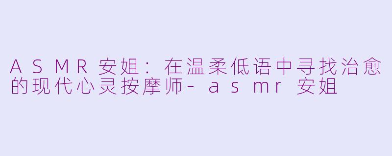 ASMR安姐:在温柔低语中寻找治愈的现代心灵按摩师-asmr安姐