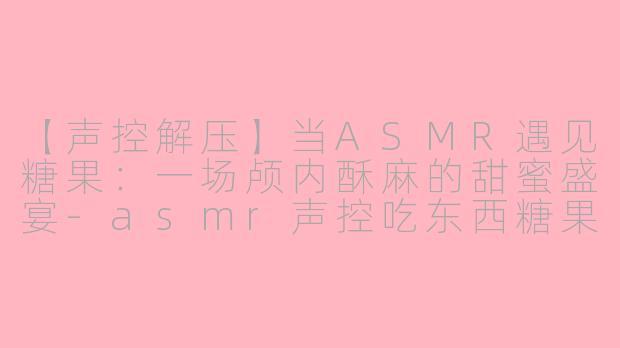 【声控解压】当ASMR遇见糖果：一场颅内酥麻的甜蜜盛宴-asmr声控吃东西糖果