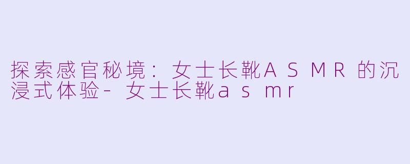 探索感官秘境：女士长靴ASMR的沉浸式体验-女士长靴asmr