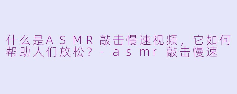 什么是ASMR敲击慢速视频，它如何帮助人们放松？-asmr敲击慢速