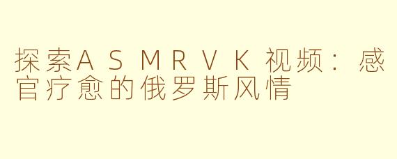 探索ASMRVK视频：感官疗愈的俄罗斯风情