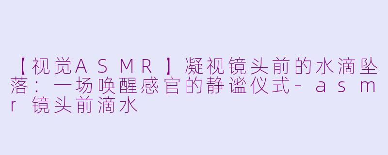 【视觉ASMR】凝视镜头前的水滴坠落：一场唤醒感官的静谧仪式
