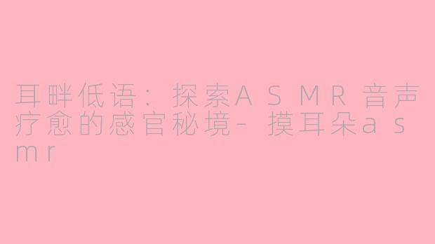 耳畔低语：探索ASMR音声疗愈的感官秘境-摸耳朵asmr