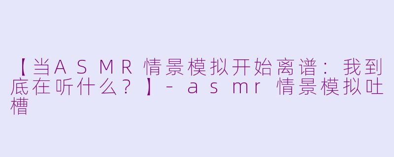 【当ASMR情景模拟开始离谱：我到底在听什么？】-asmr情景模拟吐槽