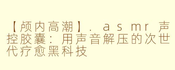 【颅内高潮】.asmr声控胶囊：用声音解压的次世代疗愈黑科技