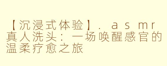 【沉浸式体验】.asmr真人洗头：一场唤醒感官的温柔疗愈之旅