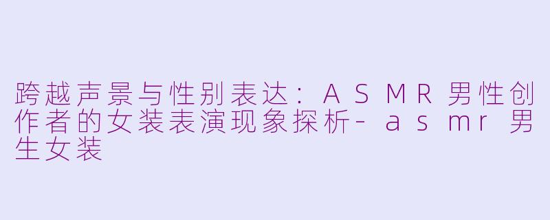 跨越声景与性别表达:ASMR男性创作者的女装表演现象探析-asmr男生女装