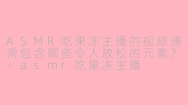 ASMR吃果冻主播的视频通常包含哪些令人放松的元素？-asmr吃果冻主播