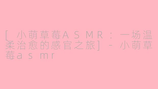 [小萌草莓ASMR：一场温柔治愈的感官之旅]-小萌草莓asmr