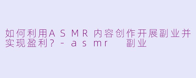 如何利用ASMR内容创作开展副业并实现盈利?-asmr 副业