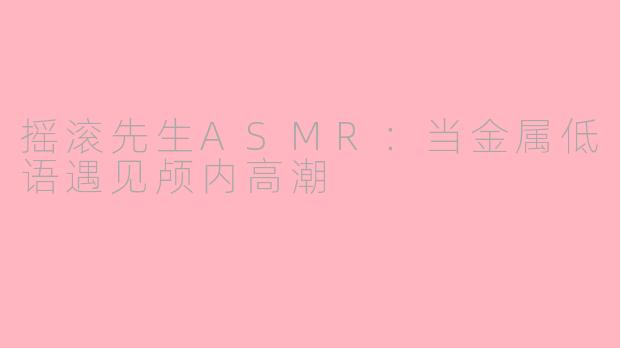摇滚先生ASMR：当金属低语遇见颅内高潮