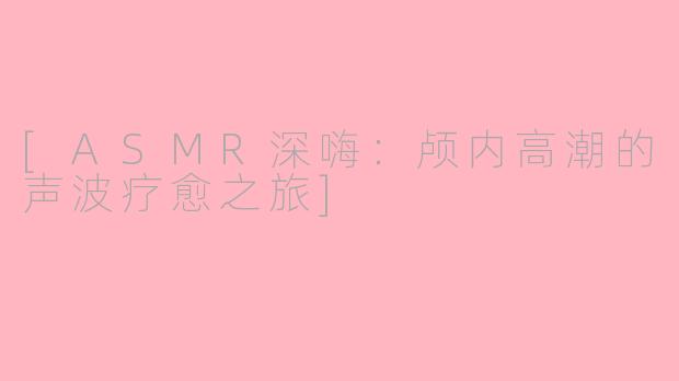[ASMR深嗨：颅内高潮的声波疗愈之旅]