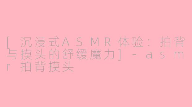 [沉浸式ASMR体验：拍背与摸头的舒缓魔力]-asmr拍背摸头