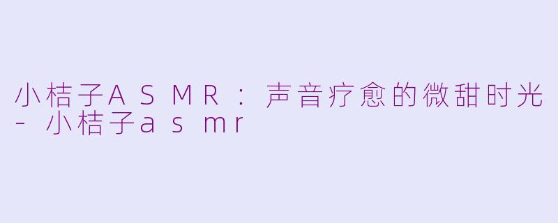 小桔子ASMR：声音疗愈的微甜时光-小桔子asmr
