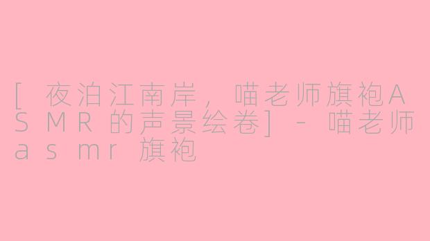 [夜泊江南岸，喵老师旗袍ASMR的声景绘卷]-喵老师asmr旗袍
