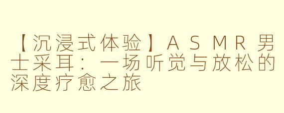 【沉浸式体验】ASMR男士采耳：一场听觉与放松的深度疗愈之旅