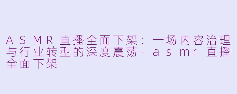 ASMR直播全面下架：一场内容治理与行业转型的深度震荡-asmr直播全面下架