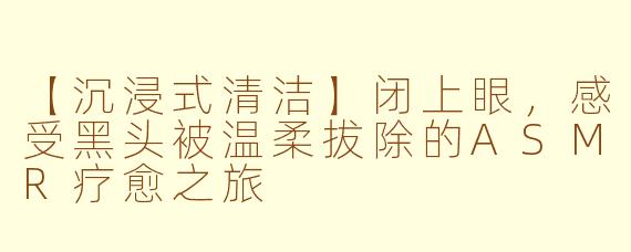 【沉浸式清洁】闭上眼，感受黑头被温柔拔除的ASMR疗愈之旅