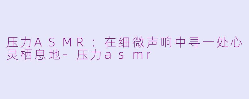 压力ASMR：在细微声响中寻一处心灵栖息地