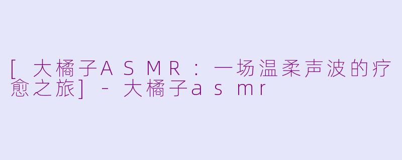 [大橘子ASMR：一场温柔声波的疗愈之旅]-大橘子asmr