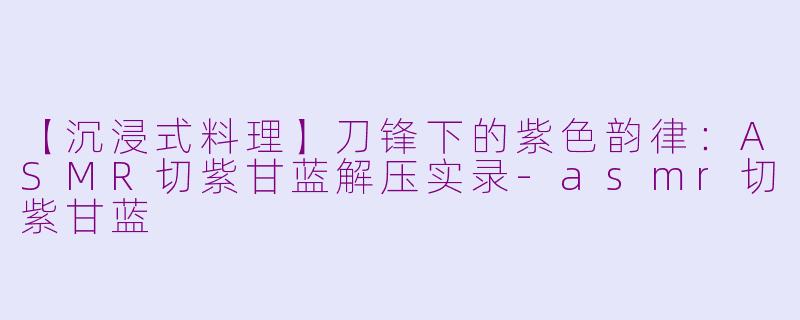 【沉浸式料理】刀锋下的紫色韵律：ASMR切紫甘蓝解压实录-asmr切紫甘蓝
