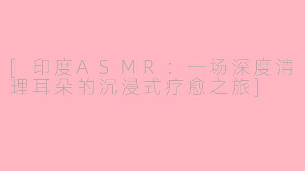 [印度ASMR：一场深度清理耳朵的沉浸式疗愈之旅]