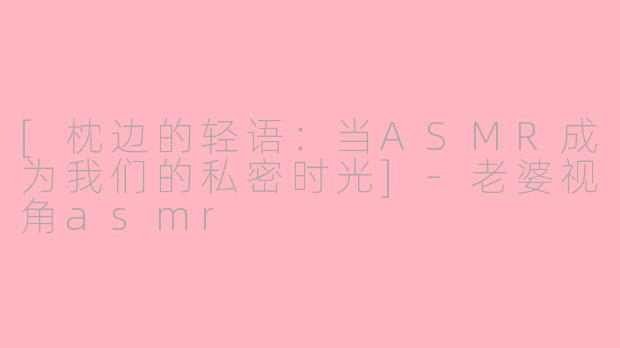 [枕边的轻语：当ASMR成为我们的私密时光]-老婆视角asmr