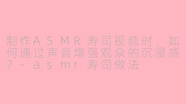 制作ASMR寿司视频时，如何通过声音增强观众的沉浸感？-asmr寿司做法