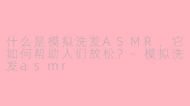 什么是模拟洗发ASMR，它如何帮助人们放松？-模拟洗发asmr