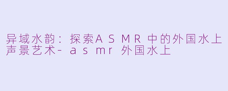 异域水韵：探索ASMR中的外国水上声景艺术-asmr外国水上