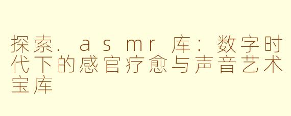 探索.asmr库：数字时代下的感官疗愈与声音艺术宝库