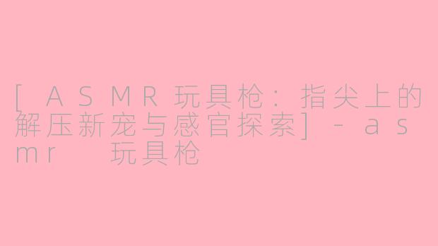 [ASMR玩具枪：指尖上的解压新宠与感官探索]-asmr 玩具枪