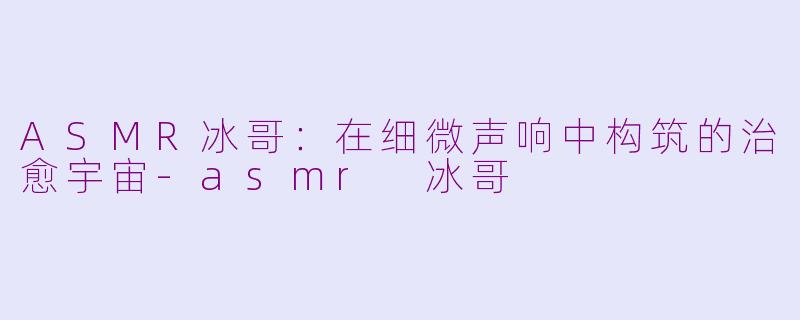 ASMR冰哥：在细微声响中构筑的治愈宇宙