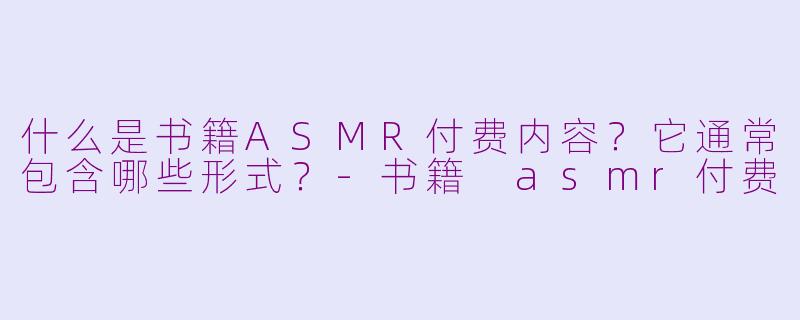 什么是书籍ASMR付费内容？它通常包含哪些形式？-书籍 asmr付费