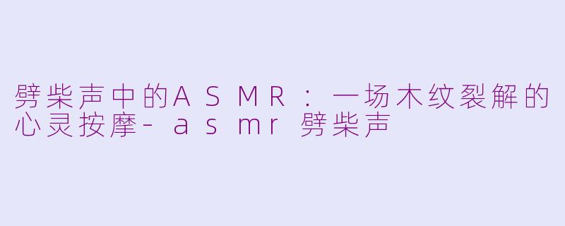 劈柴声中的ASMR：一场木纹裂解的心灵按摩-asmr劈柴声