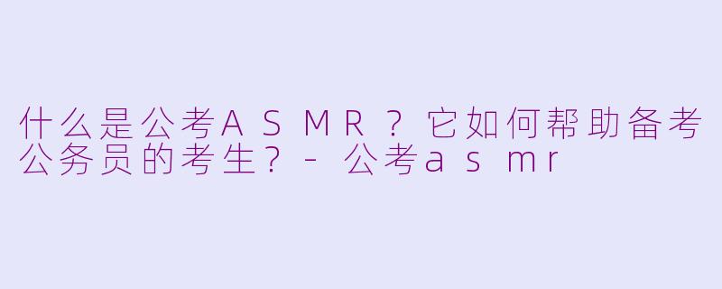 什么是公考ASMR？它如何帮助备考公务员的考生？