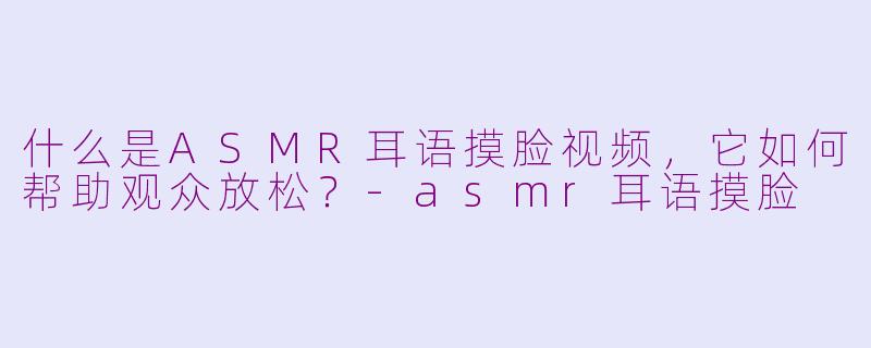 什么是ASMR耳语摸脸视频，它如何帮助观众放松？-asmr耳语摸脸