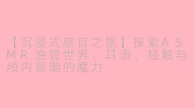 【沉浸式感官之旅】探索ASMR油管世界：耳语、轻触与颅内高潮的魔力