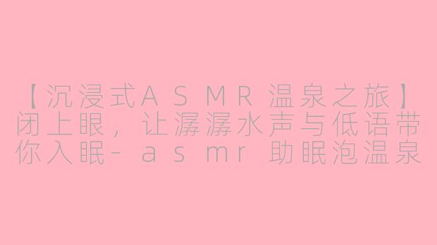【沉浸式ASMR温泉之旅】闭上眼，让潺潺水声与低语带你入眠-asmr助眠泡温泉